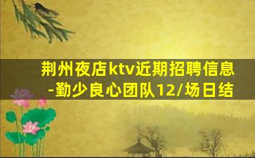 荆州夜店ktv近期招聘信息-勤少良心团队12/场日结